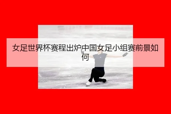 女足世界杯赛程出炉中国女足小组赛前景如何